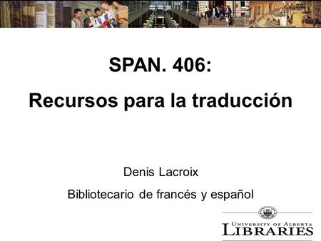 SPAN. 406: Recursos para la traducción Denis Lacroix Bibliotecario de francés y español.