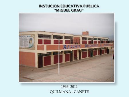 INSTUCION EDUCATIVA PUBLICA “MIGUEL GRAU” 1966 -2011 QUILMANA - CAÑETE.