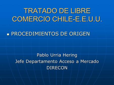 TRATADO DE LIBRE COMERCIO CHILE-E.E.U.U. PROCEDIMIENTOS DE ORIGEN PROCEDIMIENTOS DE ORIGEN Pablo Urria Hering Jefe Departamento Acceso a Mercado DIRECON.