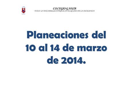 COLEGIO GAUD Í “ PARA UN DESARROLLO INTEGRAL EN B Ú SQUEDA DE LA EXCELENCIA ” Planeaciones del 10 al 14 de marzo de 2014.