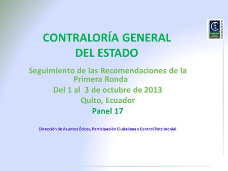 CONTRALORÍA GENERAL DEL ESTADO Seguimiento de las Recomendaciones de la Primera Ronda Del 1 al 3 de octubre de 2013 Quito, Ecuador Panel 17 Dirección de.