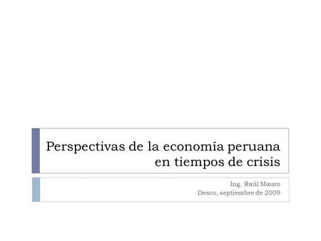 Perspectivas de la economía peruana en tiempos de crisis Ing. Raúl Mauro Desco, septiembre de 2009.