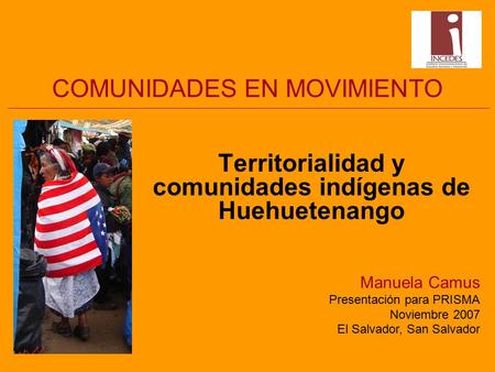 COMUNIDADES EN MOVIMIENTO Territorialidad y comunidades indígenas de Huehuetenango Manuela Camus Presentación para PRISMA Noviembre 2007 El Salvador, San.