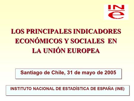 LOS PRINCIPALES INDICADORES ECONÓMICOS Y SOCIALES EN LA UNIÓN EUROPEA Santiago de Chile, 31 de mayo de 2005 INSTITUTO NACIONAL DE ESTADÍSTICA DE ESPAÑA.