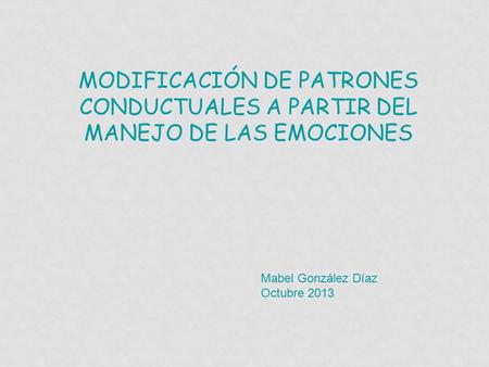 MODIFICACIÓN DE PATRONES CONDUCTUALES A PARTIR DEL MANEJO DE LAS EMOCIONES Mabel González Díaz Octubre 2013.