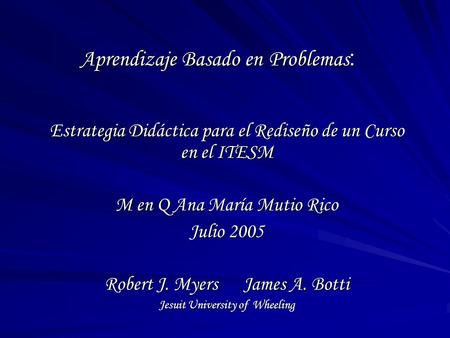 Aprendizaje Basado en Problemas : Estrategia Didáctica para el Rediseño de un Curso en el ITESM M en Q Ana María Mutio Rico Julio 2005 Robert J. Myers.