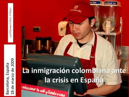 La inmigración colombiana ante la crisis en España Barcelona, España 18 de marzo de 2009 Guillermo Pérez Flórez.