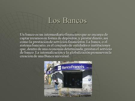 Los Bancos Un banco es un intermediario financiero que se encarga de captar recursos en forma de depósitos, y prestar dinero, así como la prestación de.
