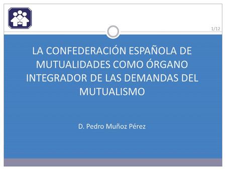 LA CONFEDERACIÓN ESPAÑOLA DE MUTUALIDADES COMO ÓRGANO INTEGRADOR DE LAS DEMANDAS DEL MUTUALISMO D. Pedro Muñoz Pérez 1/12.