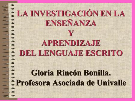LA INVESTIGACIÓN EN LA ENSEÑANZA Y APRENDIZAJE DEL LENGUAJE ESCRITO Gloria Rincón Bonilla. Profesora Asociada de Univalle.