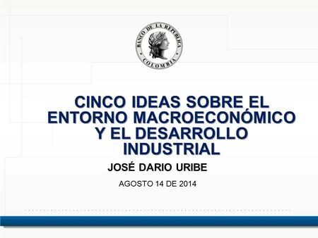 CINCO IDEAS SOBRE EL ENTORNO MACROECONÓMICO Y EL DESARROLLO INDUSTRIAL JOSÉ DARIO URIBE AGOSTO 14 DE 2014.