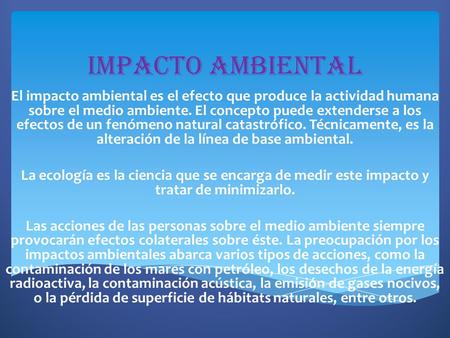 Impacto ambiental El impacto ambiental es el efecto que produce la actividad humana sobre el medio ambiente. El concepto puede extenderse a los efectos.