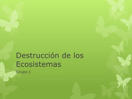 Destrucción de los Ecosistemas Grupo 1. Destrucción de los Ecosistemas.