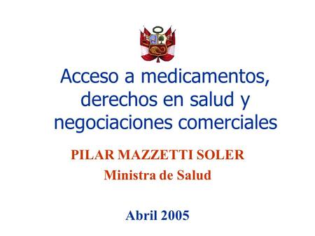 Acceso a medicamentos, derechos en salud y negociaciones comerciales PILAR MAZZETTI SOLER Ministra de Salud Abril 2005.