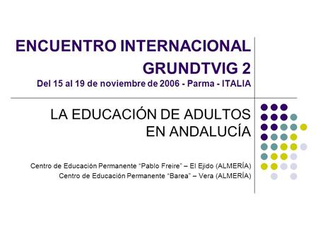 ENCUENTRO INTERNACIONAL GRUNDTVIG 2 Del 15 al 19 de noviembre de 2006 - Parma - ITALIA LA EDUCACIÓN DE ADULTOS EN ANDALUCÍA Centro de Educación Permanente.