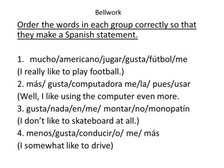 Bellwork Order the words in each group correctly so that they make a Spanish statement. 1.mucho/americano/jugar/gusta/fútbol/me (I really like to play.