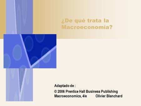 ¿De qué trata la Macroeconomía? Adaptado de : © 2006 Prentice Hall Business Publishing Macroeconomics, 4/e Olivier Blanchard.