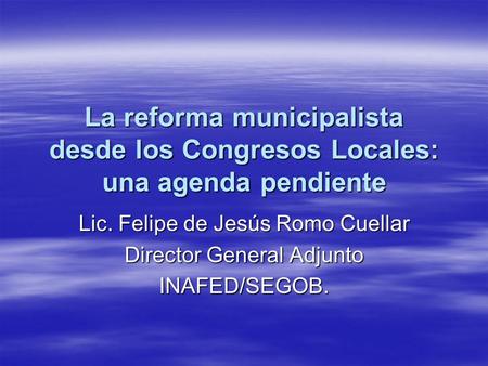 La reforma municipalista desde los Congresos Locales: una agenda pendiente Lic. Felipe de Jesús Romo Cuellar Director General Adjunto INAFED/SEGOB.