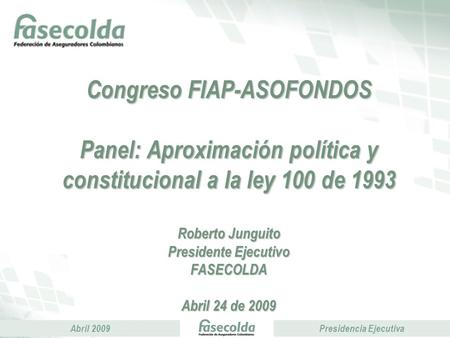 Abril 2009Presidencia Ejecutiva Congreso FIAP-ASOFONDOS Panel: Aproximación política y constitucional a la ley 100 de 1993 Roberto Junguito Presidente.