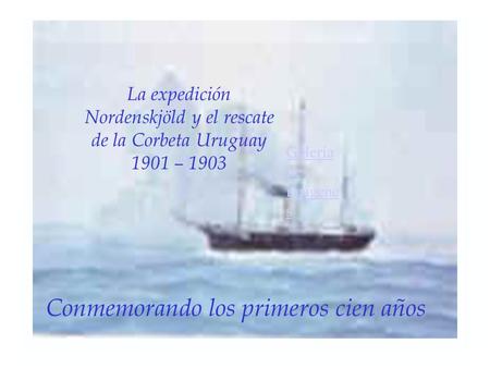La expedición Nordenskjöld y el rescate de la Corbeta Uruguay 1901 – 1903 Galería de imágene s Conmemorando los primeros cien años.