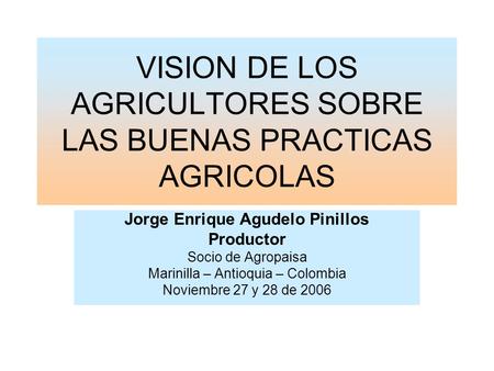 VISION DE LOS AGRICULTORES SOBRE LAS BUENAS PRACTICAS AGRICOLAS Jorge Enrique Agudelo Pinillos Productor Socio de Agropaisa Marinilla – Antioquia – Colombia.