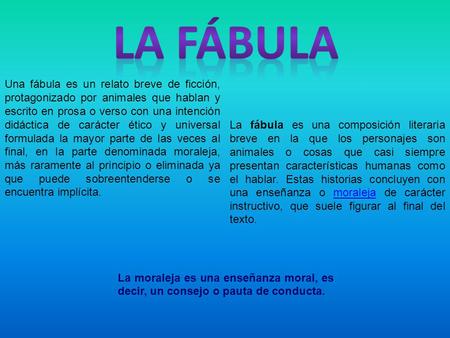 La fábula Una fábula es un relato breve de ficción, protagonizado por animales que hablan y escrito en prosa o verso con una intención didáctica de carácter.