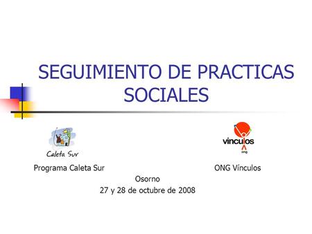 SEGUIMIENTO DE PRACTICAS SOCIALES Programa Caleta Sur ONG Vínculos Osorno 27 y 28 de octubre de 2008.