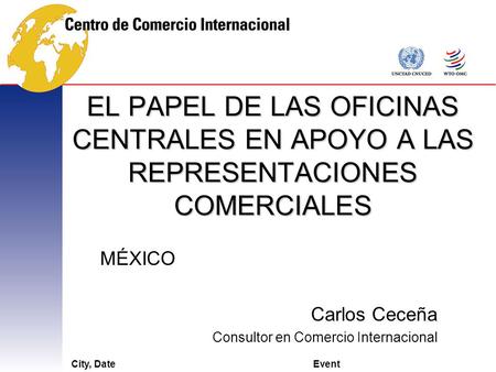 City, DateEvent EL PAPEL DE LAS OFICINAS CENTRALES EN APOYO A LAS REPRESENTACIONES COMERCIALES MÉXICO Carlos Ceceña Consultor en Comercio Internacional.