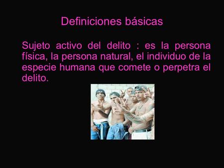 Definiciones básicas Sujeto activo del delito : es la persona física, la persona natural, el individuo de la especie humana que comete o perpetra el delito.