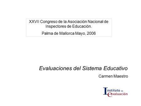 Evaluaciones del Sistema Educativo Carmen Maestro XXVII Congreso de la Asociación Nacional de Inspectores de Educación. Palma de Mallorca Mayo, 2006.