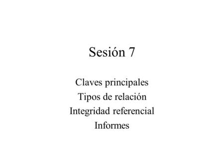 Sesión 7 Claves principales Tipos de relación Integridad referencial Informes.