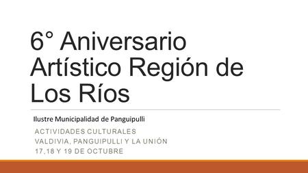 6° Aniversario Artístico Región de Los Ríos ACTIVIDADES CULTURALES VALDIVIA, PANGUIPULLI Y LA UNIÓN 17,18 Y 19 DE OCTUBRE Ilustre Municipalidad de Panguipulli.