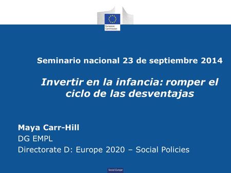 Social Europe Seminario nacional 23 de septiembre 2014 Invertir en la infancia: romper el ciclo de las desventajas Maya Carr-Hill DG EMPL Directorate D: