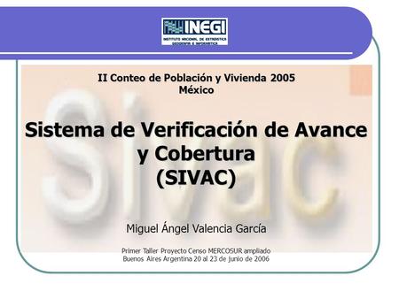 II Conteo de Población y Vivienda 2005 México Sistema de Verificación de Avance y Cobertura (SIVAC) Miguel Ángel Valencia García Primer Taller Proyecto.