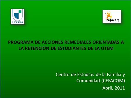 PROGRAMA DE ACCIONES REMEDIALES ORIENTADAS A LA RETENCIÓN DE ESTUDIANTES DE LA UTEM Centro de Estudios de la Familia y Comunidad (CEFACOM) Abril, 2011.