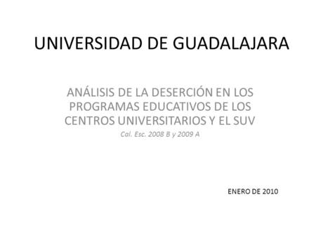 UNIVERSIDAD DE GUADALAJARA ANÁLISIS DE LA DESERCIÓN EN LOS PROGRAMAS EDUCATIVOS DE LOS CENTROS UNIVERSITARIOS Y EL SUV Cal. Esc. 2008 B y 2009 A ENERO.