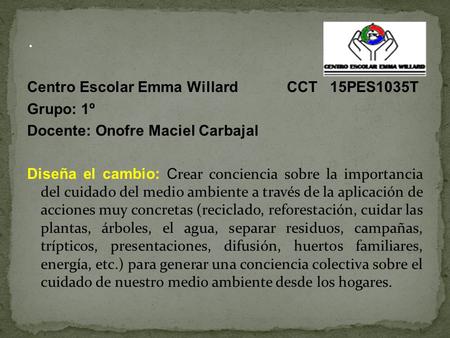 Centro Escolar Emma Willard CCT 15PES1035T Grupo: 1º Docente: Onofre Maciel Carbajal Diseña el cambio: C rear conciencia sobre la importancia del cuidado.