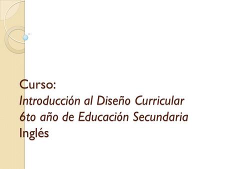 Curso: Introducción al Diseño Curricular 6to año de Educación Secundaria Inglés.