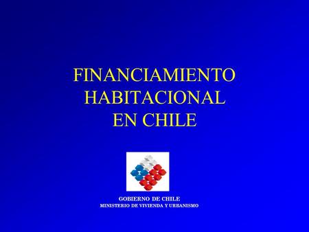 FINANCIAMIENTO HABITACIONAL EN CHILE GOBIERNO DE CHILE MINISTERIO DE VIVIENDA Y URBANISMO.