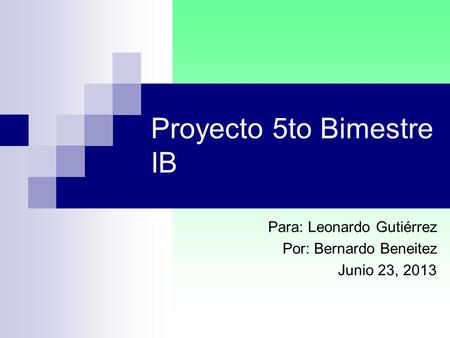 Proyecto 5to Bimestre IB Para: Leonardo Gutiérrez Por: Bernardo Beneitez Junio 23, 2013.
