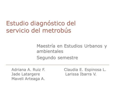 Estudio diagnóstico del servicio del metrobús Maestría en Estudios Urbanos y ambientales Segundo semestre Adriana A. Ruiz F. Claudia E. Espinosa L. Jade.