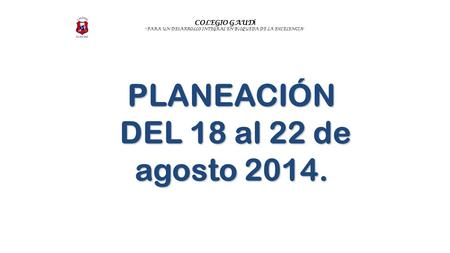 COLEGIO GAUD Í “ PARA UN DESARROLLO INTEGRAL EN B Ú SQUEDA DE LA EXCELENCIA ” PLANEACIÓN DEL 18 al 22 de agosto 2014. DEL 18 al 22 de agosto 2014.