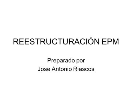 REESTRUCTURACIÓN EPM Preparado por Jose Antonio Riascos.