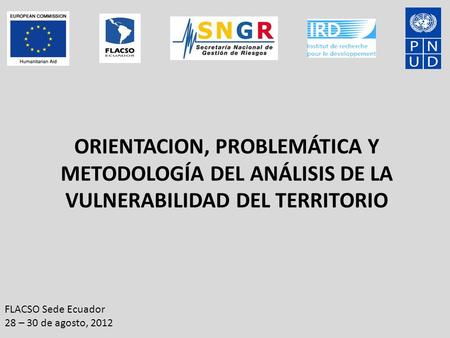 ORIENTACION, PROBLEMÁTICA Y METODOLOGÍA DEL ANÁLISIS DE LA VULNERABILIDAD DEL TERRITORIO FLACSO Sede Ecuador 28 – 30 de agosto, 2012.