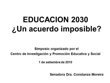 EDUCACION 2030 ¿Un acuerdo imposible? Simposio organizado por el Centro de Investigación y Promoción Educativa y Social 1 de setiembre de 2010 Senadora.
