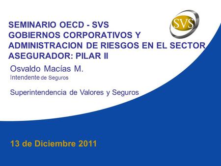 13 de Diciembre 2011 SEMINARIO OECD - SVS GOBIERNOS CORPORATIVOS Y ADMINISTRACION DE RIESGOS EN EL SECTOR ASEGURADOR: PILAR II Osvaldo Macías M. Intendente.