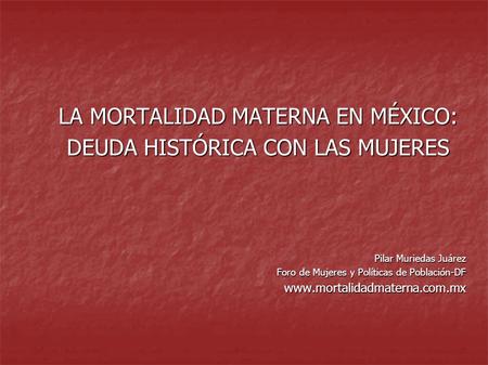LA MORTALIDAD MATERNA EN MÉXICO: DEUDA HISTÓRICA CON LAS MUJERES Pilar Muriedas Juárez Foro de Mujeres y Políticas de Población-DF www.mortalidadmaterna.com.mx.