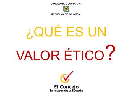 CONCEJO DE BOGOTÁ, D.C. REPÚBLICA DE COLOMBIA ¿QUÉ ES UN VALOR ÉTICO ?