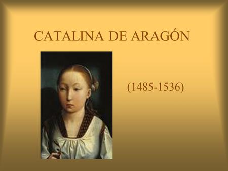 CATALINA DE ARAGÓN (1485-1536). UN POCO DE SU HISTORIA CATALINA FUE LA ÚLTIMA HIJA DE LOS REYES CATÓLICOS QUE NACIÓ Y FUE BAUTIZADA EN LA CIUDAD DE ALCALÁ.
