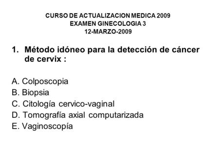 CURSO DE ACTUALIZACION MEDICA 2009 EXAMEN GINECOLOGIA 3 12-MARZO-2009 1.Método idóneo para la detección de cáncer de cervix : A. Colposcopia B. Biopsia.